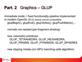 Part. 2 Graphics – GLUP
Immediate mode + fixed functionality pipeline implemented
in modern OpenGL (4.x) (nearly source-compatible)
glupBegin(), glupEnd(), glupVertex(), glupPushMatrix()…
normals not needed (per-fragment shading)
new volumetric primitives:
GLUP_TETRAHEDRA, GLUP_HEXAHEDRA,
GLUP_PRISMS, GLUP_PYRAMIDS, GLUP_SPHERES
new clipping modes (on-GPU marching cells algorithm)
 