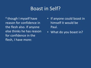 Boast in Self?
4 though I myself have
reason for confidence in
the flesh also. If anyone
else thinks he has reason
for confidence in the
flesh, I have more:
• If anyone could boast in
himself it would be
Paul.
• What do you boast in?
 