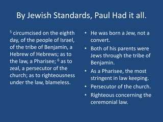 By Jewish Standards, Paul Had it all.
5 circumcised on the eighth
day, of the people of Israel,
of the tribe of Benjamin, a
Hebrew of Hebrews; as to
the law, a Pharisee; 6 as to
zeal, a persecutor of the
church; as to righteousness
under the law, blameless.
• He was born a Jew, not a
convert.
• Both of his parents were
Jews through the tribe of
Benjamin.
• As a Pharisee, the most
stringent in law keeping.
• Persecutor of the church.
• Righteous concerning the
ceremonial law.
 