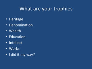 What are your trophies
• Heritage
• Denomination
• Wealth
• Education
• Intellect
• Works
• I did it my way?
 