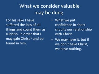 What we consider valuable
may be dung.
For his sake I have
suffered the loss of all
things and count them as
rubbish, in order that I
may gain Christ 9 and be
found in him,
• What we put
confidence in short-
circuits our relationship
with Christ.
• We may have it, but if
we don’t have Christ,
we have nothing.
 