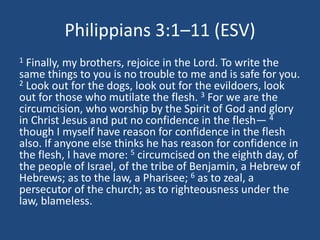 Philippians 3:1–11 (ESV)
1 Finally, my brothers, rejoice in the Lord. To write the
same things to you is no trouble to me and is safe for you.
2 Look out for the dogs, look out for the evildoers, look
out for those who mutilate the flesh. 3 For we are the
circumcision, who worship by the Spirit of God and glory
in Christ Jesus and put no confidence in the flesh— 4
though I myself have reason for confidence in the flesh
also. If anyone else thinks he has reason for confidence in
the flesh, I have more: 5 circumcised on the eighth day, of
the people of Israel, of the tribe of Benjamin, a Hebrew of
Hebrews; as to the law, a Pharisee; 6 as to zeal, a
persecutor of the church; as to righteousness under the
law, blameless.
 
