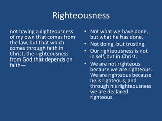 Righteousness
not having a righteousness
of my own that comes from
the law, but that which
comes through faith in
Christ, the righteousness
from God that depends on
faith—
• Not what we have done,
but what he has done.
• Not doing, but trusting.
• Our righteousness is not
in self, but in Christ.
• We are not righteous
because we are righteous.
We are righteous because
he is righteous, and
through his righteousness
we are declared
righteous.
 