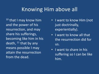 Knowing Him above all
10 that I may know him
and the power of his
resurrection, and may
share his sufferings,
becoming like him in his
death, 11 that by any
means possible I may
attain the resurrection
from the dead.
• I want to know Him (not
just doctrinally,
experientially).
• I want to know all that
the resurrection did for
us.
• I want to share in his
suffering so I can be like
him.
 