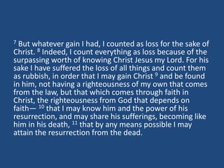 7 But whatever gain I had, I counted as loss for the sake of
Christ. 8 Indeed, I count everything as loss because of the
surpassing worth of knowing Christ Jesus my Lord. For his
sake I have suffered the loss of all things and count them
as rubbish, in order that I may gain Christ 9 and be found
in him, not having a righteousness of my own that comes
from the law, but that which comes through faith in
Christ, the righteousness from God that depends on
faith— 10 that I may know him and the power of his
resurrection, and may share his sufferings, becoming like
him in his death, 11 that by any means possible I may
attain the resurrection from the dead.
 
