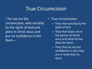 True Circumcision
3 For we are the
circumcision, who worship
by the Spirit of God and
glory in Christ Jesus and
put no confidence in the
flesh—
• True circumcision:
– They that worship by the
Spirit of God
– They that boast not in
the person of Christ
Jesus and what he has
done for them.
– They that do not put
confidence in who they
are or what they’ve
done.
 