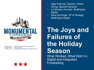 The Joys and
Failures of
the Holiday
Season
What Worked, What Didn’t in
Digital and Integrated
Fundraising
• Olga Woltman, Director, Online
Giving, Special Olympics
• Liz Murphy, Founder, RedEngine
Digital
• Rosa Del Angel, VP of Strategy,
RedEngine Digital
 