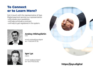 Andrey Mikhaylishin
CEO
email: andrey@joys.digital
tel: +7 903 944 37 35
To Connect
or to Learn More?
Get in touch with the representative of Joys
Digital payment service; our representative:
• will answer your questions;
• will help conclude a contract;
• will help to get registered in the system.
Igor Lys
CBDO
email: i.lys@joys.digital
tel: +33 6 79 50 50 56
https://joys.digital
 