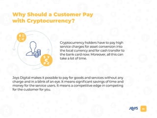 04
Cryptocurrency holders have to pay high
service charges for asset conversion into
the local currency and for cash transfer to
the bank card now. Moreover, all this can
take a lot of time.
Joys Digital makes it possible to pay for goods and services without any
charge and in a blink of an eye. It means significant savings of time and
money for the service users. It means a competitive edge in competing
for the customer for you.
Why Should a Customer Pay
with Cryptocurrency?
 