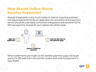 06
How Should Online Stores
Receive Payments?
Receipt of payments is very much similar to internet acquiring and does
not require special terminals: an application for connection to the payment
service should be submitted, connection (integration) and activation of the
API Joys payment module for your website should be made.
When settlements are made via the website payment page, the buyer
scans the QR code from the monitor screen and confirms payment in
Joys Wallet.
Scan the QR code on
the payment page
Open the
application
Choose a wallet for
payment
 