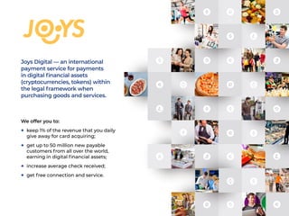 Joys Digital — an international
payment service for payments
in digital financial assets
(cryptocurrencies, tokens) within
the legal framework when
purchasing goods and services.
We offer you to:
+	 keep 1% of the revenue that you daily
give away for card acquiring;
+	 get up to 50 million new payable
customers from all over the world,
earning in digital financial assets;
+	 increase average check received;
+	 get free connection and service.
 