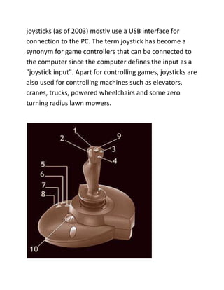joysticks (as of 2003) mostly use a USB interface for
connection to the PC. The term joystick has become a
synonym for game controllers that can be connected to
the computer since the computer defines the input as a
"joystick input". Apart for controlling games, joysticks are
also used for controlling machines such as elevators,
cranes, trucks, powered wheelchairs and some zero
turning radius lawn mowers.
 