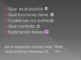 Que es el joystick 
Que funciones tiene 
Cuales son sus partes 
Que controla 
 Explicación breve 
Kevin Alejandro Gomez Alias ‘’Bola’’ 
Maiicol Estiven Restrepo O. 9°1 
 