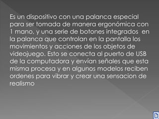 Es un dispositivo con una palanca especial 
para ser tomada de manera ergonómica con 
1 mano, y una serie de botones integrados en 
la palanca que controlan en la pantalla los 
movimientos y acciones de los objetos de 
videojuego. Esto se conecta al puerto de USB 
de la computadora y envían señales que esta 
misma procesa y en algunos modelos reciben 
ordenes para vibrar y crear una sensacion de 
realismo 
 