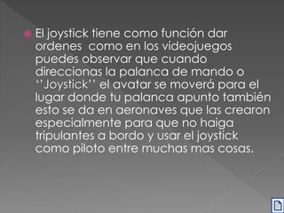  El joystick tiene como función dar 
ordenes como en los videojuegos 
puedes observar que cuando 
direccionas la palanca de mando o 
‘’Joystick’’ el avatar se moverá para el 
lugar donde tu palanca apunto también 
esto se da en aeronaves que las crearon 
especialmente para que no haiga 
tripulantes a bordo y usar el joystick 
como piloto entre muchas mas cosas. 
 