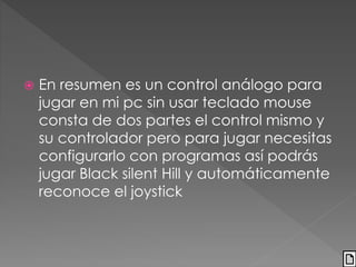  En resumen es un control análogo para 
jugar en mi pc sin usar teclado mouse 
consta de dos partes el control mismo y 
su controlador pero para jugar necesitas 
configurarlo con programas así podrás 
jugar Black silent Hill y automáticamente 
reconoce el joystick 
