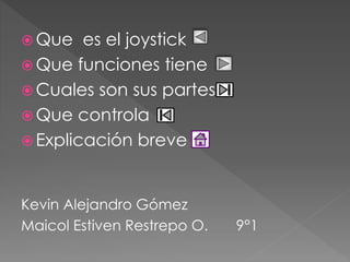 Que es el joystick 
Que funciones tiene 
Cuales son sus partes 
Que controla 
 Explicación breve 
Kevin Alejandro Gómez 
Maicol Estiven Restrepo O. 9°1 
 