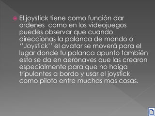  El joystick tiene como función dar 
ordenes como en los videojuegos 
puedes observar que cuando 
direccionas la palanca de mando o 
‘’Joystick’’ el avatar se moverá para el 
lugar donde tu palanca apunto también 
esto se da en aeronaves que las crearon 
especialmente para que no haiga 
tripulantes a bordo y usar el joystick 
como piloto entre muchas mas cosas. 
 
