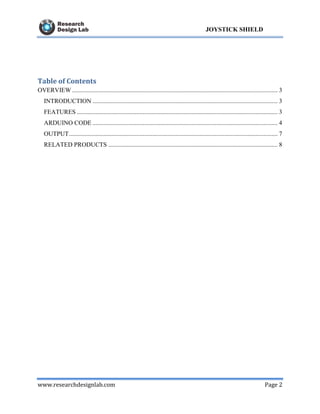 www.researchdesignlab.com Page 2
JOYSTICK SHIELD
Table of Contents
OVERVIEW ................................................................................................................................... 3
INTRODUCTION ...................................................................................................................... 3
FEATURES ................................................................................................................................ 3
ARDUINO CODE ...................................................................................................................... 4
OUTPUT..................................................................................................................................... 7
RELATED PRODUCTS ............................................................................................................ 8
 