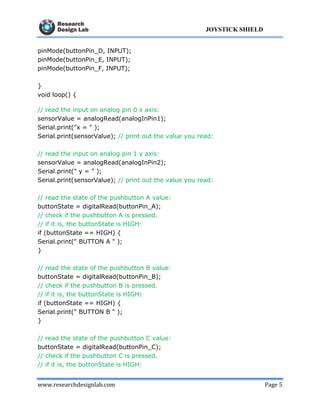 www.researchdesignlab.com Page 5
JOYSTICK SHIELD
pinMode(buttonPin_D, INPUT);
pinMode(buttonPin_E, INPUT);
pinMode(buttonPin_F, INPUT);
}
void loop() {
// read the input on analog pin 0 x axis:
sensorValue = analogRead(analogInPin1);
Serial.print("x = " );
Serial.print(sensorValue); // print out the value you read:
// read the input on analog pin 1 y axis:
sensorValue = analogRead(analogInPin2);
Serial.print(" y = " );
Serial.print(sensorValue); // print out the value you read:
// read the state of the pushbutton A value:
buttonState = digitalRead(buttonPin_A);
// check if the pushbutton A is pressed.
// if it is, the buttonState is HIGH:
if (buttonState == HIGH) {
Serial.print(" BUTTON A " );
}
// read the state of the pushbutton B value:
buttonState = digitalRead(buttonPin_B);
// check if the pushbutton B is pressed.
// if it is, the buttonState is HIGH:
if (buttonState == HIGH) {
Serial.print(" BUTTON B " );
}
// read the state of the pushbutton C value:
buttonState = digitalRead(buttonPin_C);
// check if the pushbutton C is pressed.
// if it is, the buttonState is HIGH:
 