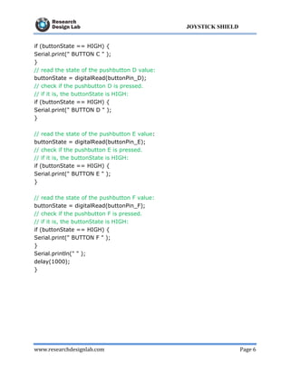 www.researchdesignlab.com Page 6
JOYSTICK SHIELD
if (buttonState == HIGH) {
Serial.print(" BUTTON C " );
}
// read the state of the pushbutton D value:
buttonState = digitalRead(buttonPin_D);
// check if the pushbutton D is pressed.
// if it is, the buttonState is HIGH:
if (buttonState == HIGH) {
Serial.print(" BUTTON D " );
}
// read the state of the pushbutton E value:
buttonState = digitalRead(buttonPin_E);
// check if the pushbutton E is pressed.
// if it is, the buttonState is HIGH:
if (buttonState == HIGH) {
Serial.print(" BUTTON E " );
}
// read the state of the pushbutton F value:
buttonState = digitalRead(buttonPin_F);
// check if the pushbutton F is pressed.
// if it is, the buttonState is HIGH:
if (buttonState == HIGH) {
Serial.print(" BUTTON F " );
}
Serial.println(" " );
delay(1000);
}
 