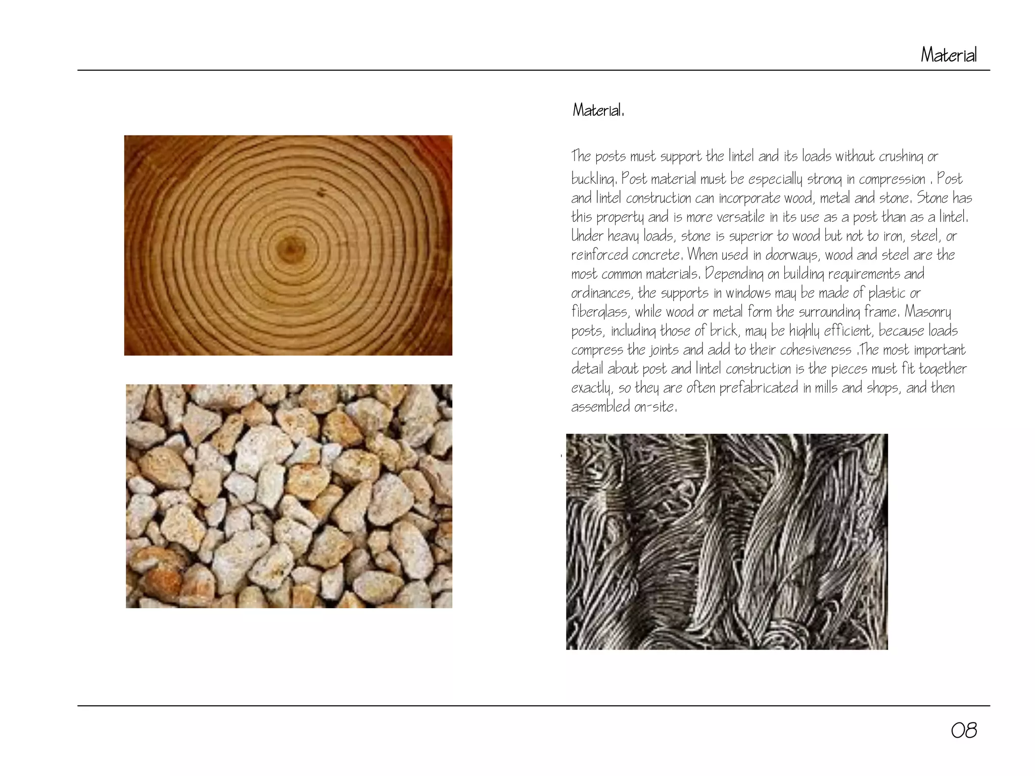 Material
Material.
The posts must support the lintel and its loads without crushing or
buckling. Post material must be especially strong in compression . Post
and lintel construction can incorporate wood, metal and stone. Stone has
this property and is more versatile in its use as a post than as a lintel.
Under heavy loads, stone is superior to wood but not to iron, steel, or
reinforced concrete. When used in doorways, wood and steel are the
most common materials. Depending on building requirements and
ordinances, the supports in windows may be made of plastic or
fiberglass, while wood or metal form the surrounding frame. Masonry
posts, including those of brick, may be highly efficient, because loads
compress the joints and add to their cohesiveness .The most important
detail about post and lintel construction is the pieces must fit together
exactly, so they are often prefabricated in mills and shops, and then
assembled on-site.
.
08
 