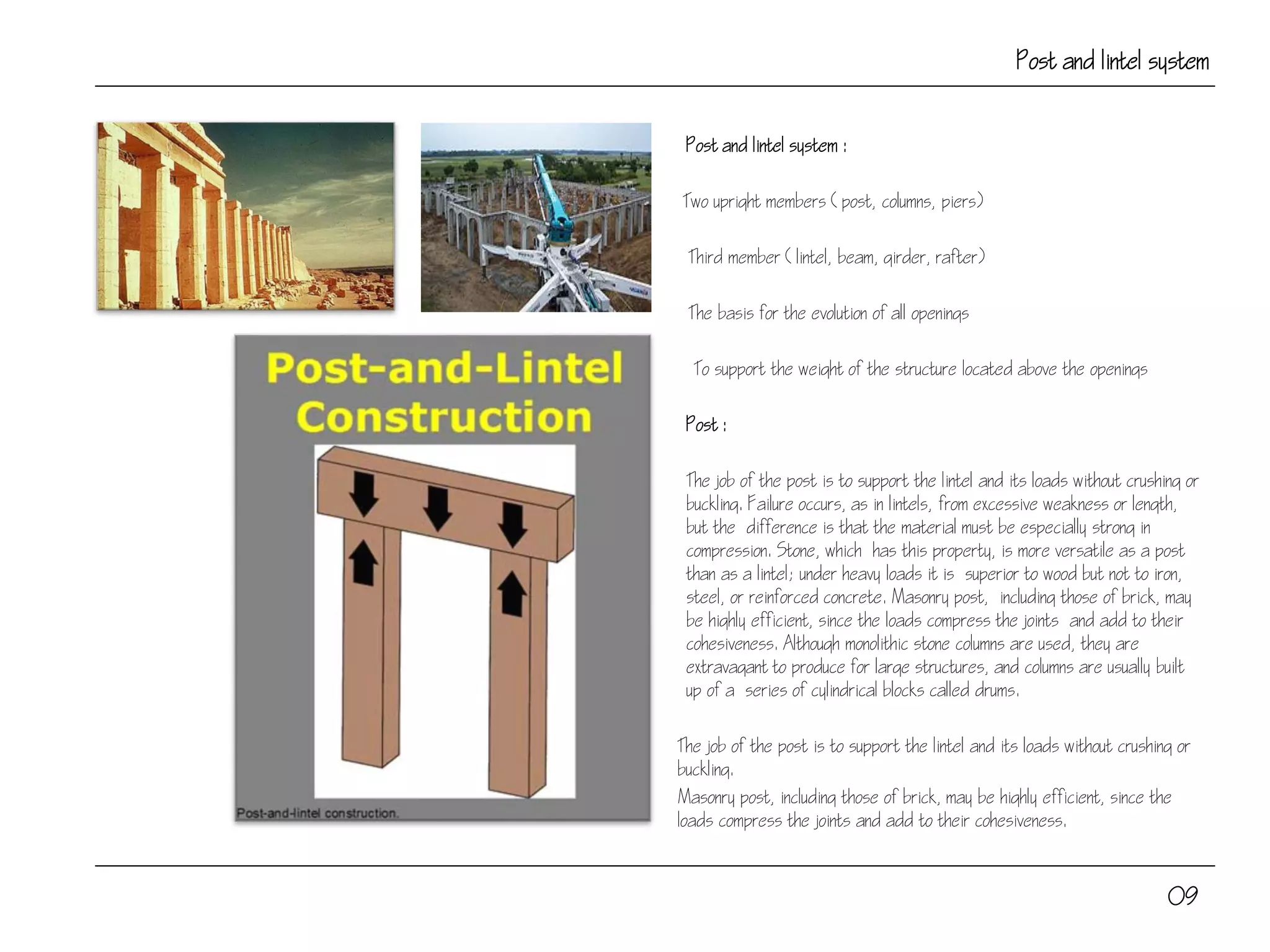 Post and lintel system
Post and lintel system :
Two upright members (post, columns, piers)
Third member (lintel, beam, girder, rafter)
The basis for the evolution of all openings
To support the weight of the structure located above the openings
Post :
The job of the post is to support the lintel and its loads without crushing or
buckling. Failure occurs, as in lintels, from excessive weakness or length,
but the difference is that the material must be especially strong in
compression. Stone, which has this property, is more versatile as a post
than as a lintel; under heavy loads it is superior to wood but not to iron,
steel, or reinforced concrete. Masonry post, including those of brick, may
be highly efficient, since the loads compress the joints and add to their
cohesiveness. Although monolithic stone columns are used, they are
extravagant to produce for large structures, and columns are usually built
up of a series of cylindrical blocks called drums.
The job of the post is to support the lintel and its loads without crushing or
buckling.
Masonry post, including those of brick, may be highly efficient, since the
loads compress the joints and add to their cohesiveness.
09
 