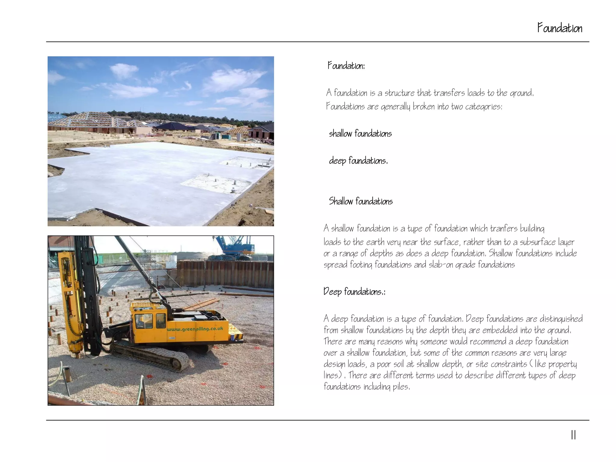 Foundation
Foundation:
A foundation is a structure that transfers loads to the ground.
Foundations are generally broken into two categories:
shallow foundations
deep foundations.
Shallow foundations
A shallow foundation is a type of foundation which tranfers building
loads to the earth very near the surface, rather than to a subsurface layer
or a range of depths as does a deep foundation. Shallow foundations include
spread footing foundations and slab-on grade foundations
Deep foundations.:
A deep foundation is a type of foundation. Deep foundations are distinguished
from shallow foundations by the depth they are embedded into the ground.
There are many reasons why someone would recommend a deep foundation
over a shallow foundation, but some of the common reasons are very large
design loads, a poor soil at shallow depth, or site constraints (like property
lines). There are different terms used to describe different types of deep
foundations including piles.
11
 