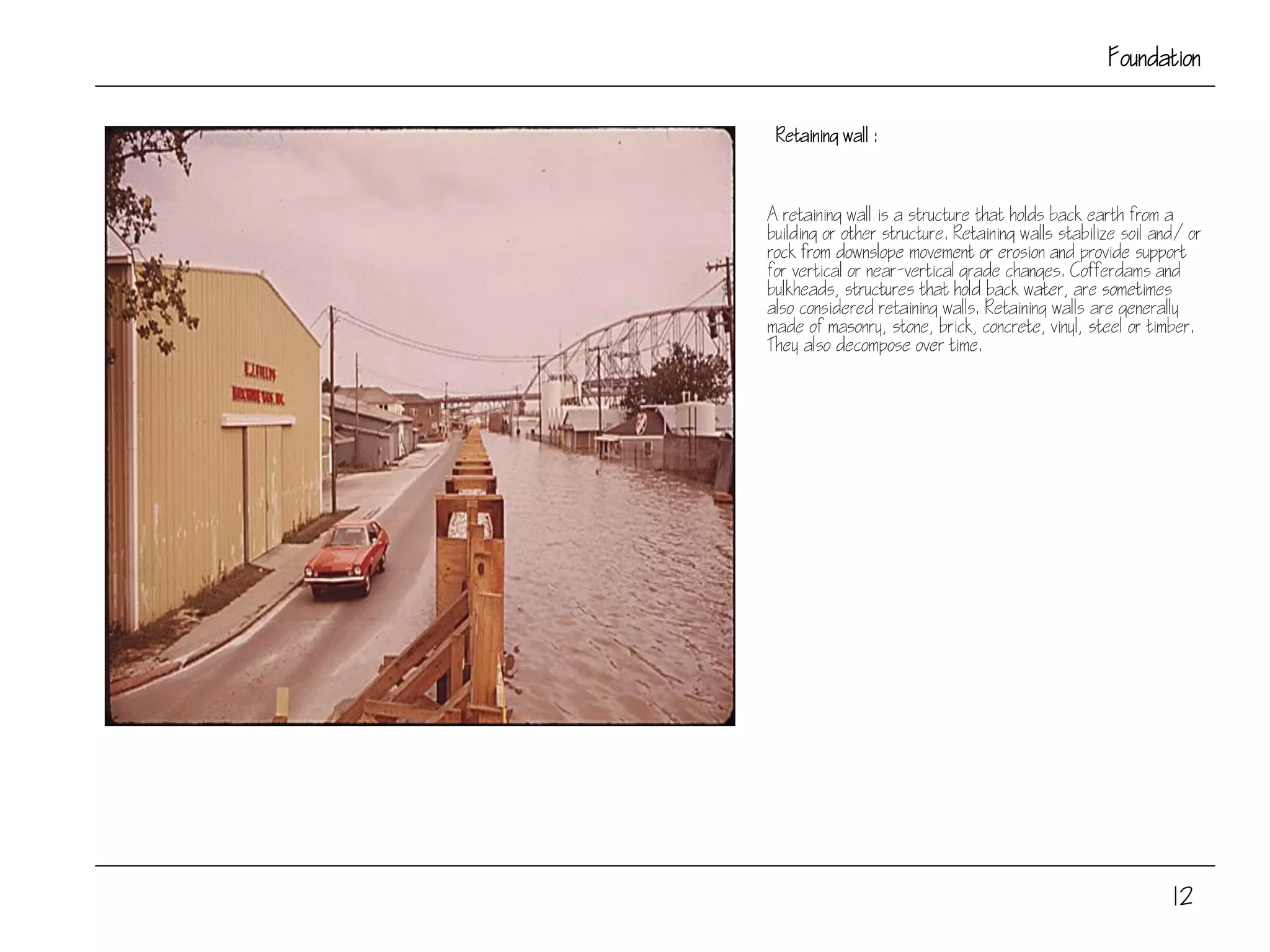 Foundation
Retaining wall :
A retaining wall is a structure that holds back earth from a
building or other structure. Retaining walls stabilize soil and/or
rock from downslope movement or erosion and provide support
for vertical or near-vertical grade changes. Cofferdams and
bulkheads, structures that hold back water, are sometimes
also considered retaining walls. Retaining walls are generally
made of masonry, stone, brick, concrete, vinyl, steel or timber.
They also decompose over time.
12
 