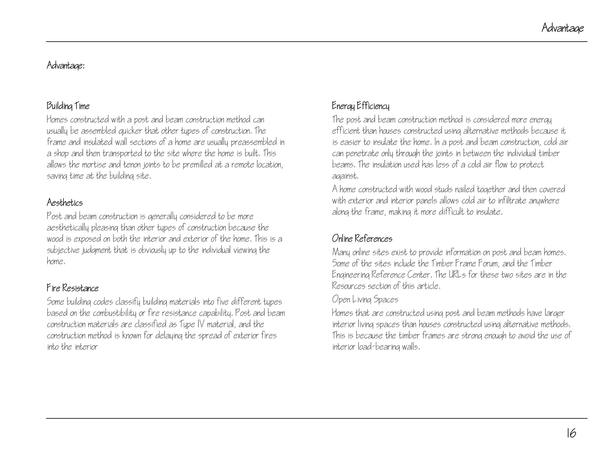 Advantage:
Building Time
Homes constructed with a post and beam construction method can
usually be assembled quicker that other types of construction. The
frame and insulated wall sections of a home are usually preassembled in
a shop and then transported to the site where the home is built. This
allows the mortise and tenon joints to be premilled at a remote location,
saving time at the building site.
Aesthetics
Post and beam construction is generally considered to be more
aesthetically pleasing than other types of construction because the
wood is exposed on both the interior and exterior of the home. This is a
subjective judgment that is obviously up to the individual viewing the
home.
Fire Resistance
Some building codes classify building materials into five different types
based on the combustibility or fire resistance capability. Post and beam
construction materials are classified as Type IV material, and the
construction method is known for delaying the spread of exterior fires
into the interior
16
Advantage
Energy Efficiency
The post and beam construction method is considered more energy
efficient than houses constructed using alternative methods because it
is easier to insulate the home. In a post and beam construction, cold air
can penetrate only through the joints in between the individual timber
beams. The insulation used has less of a cold air flow to protect
against.
A home constructed with wood studs nailed together and then covered
with exterior and interior panels allows cold air to infiltrate anywhere
along the frame, making it more difficult to insulate.
Online References
Many online sites exist to provide information on post and beam homes.
Some of the sites include the Timber Frame Forum, and the Timber
Engineering Reference Center. The URLs for these two sites are in the
Resources section of this article.
Open Living Spaces
Homes that are constructed using post and beam methods have larger
interior living spaces than houses constructed using alternative methods.
This is because the timber frames are strong enough to avoid the use of
interior load-bearing walls.
 