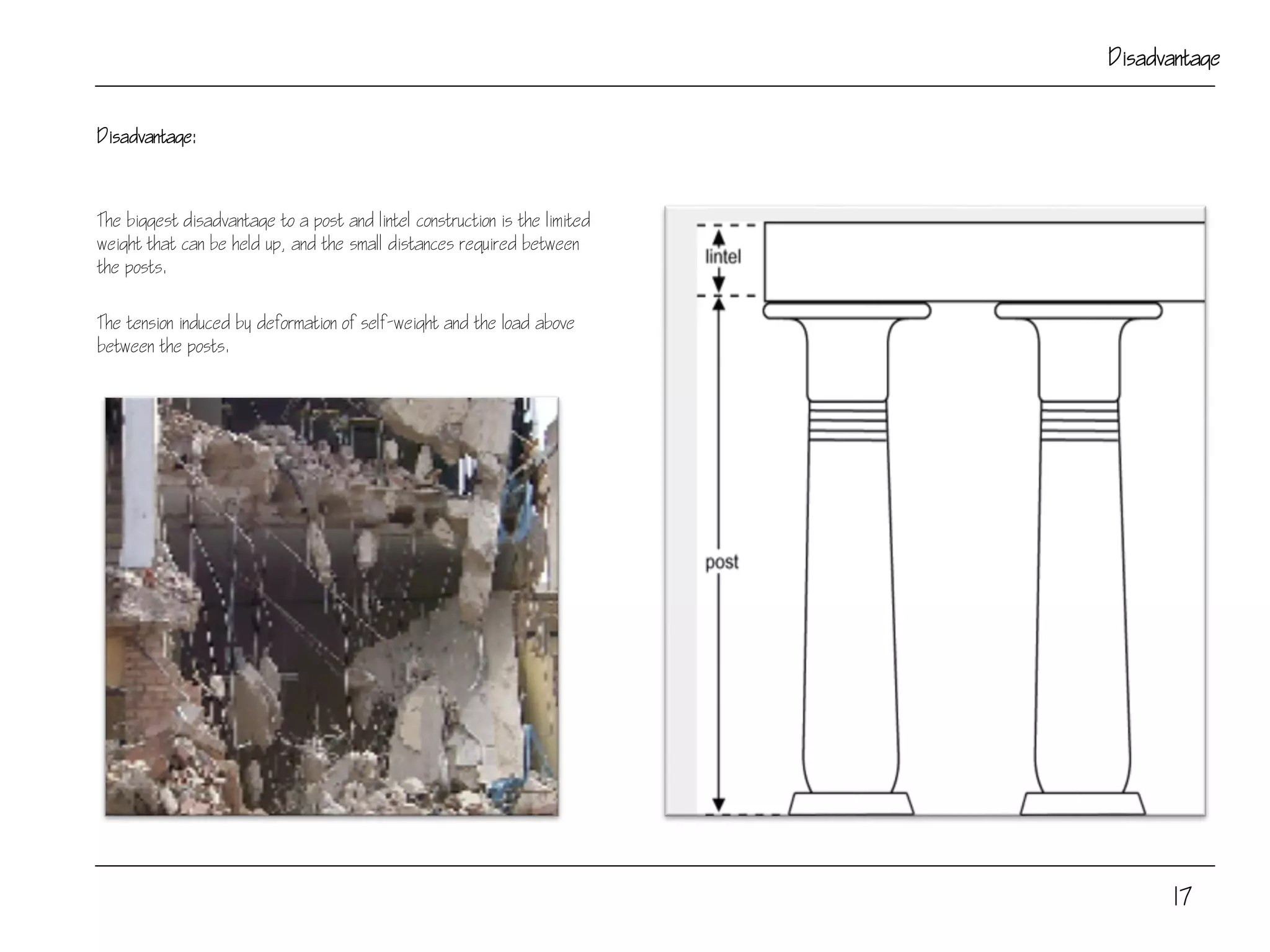 Disadvantage:
The biggest disadvantage to a post and lintel construction is the limited
weight that can be held up, and the small distances required between
the posts.
The tension induced by deformation of self-weight and the load above
between the posts.
17
Disadvantage
 