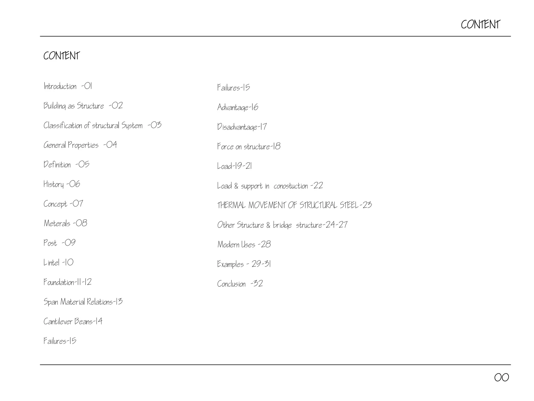 CONTENT
Introduction -01
Building as Structure -02
Classification of structural System -03
General Properties -04
Definition -05
History -06
Concept -07
Meterals -08
Post -09
Lintel -10
Foundation-11-12
Span Material Relations-13
Cantilever Beans-14
Failures-15
CONTENT
00
Failures-15
Advantage-16
Disadvantage-17
Force on structure-18
Load-19-21
Load & support in conostuction -22
THERMAL MOVEMENT OF STRUCTURAL STEEL-23
Other Structure & bridge structure-24-27
Modern Uses -28
Examples - 29-31
Conclusion -32
 