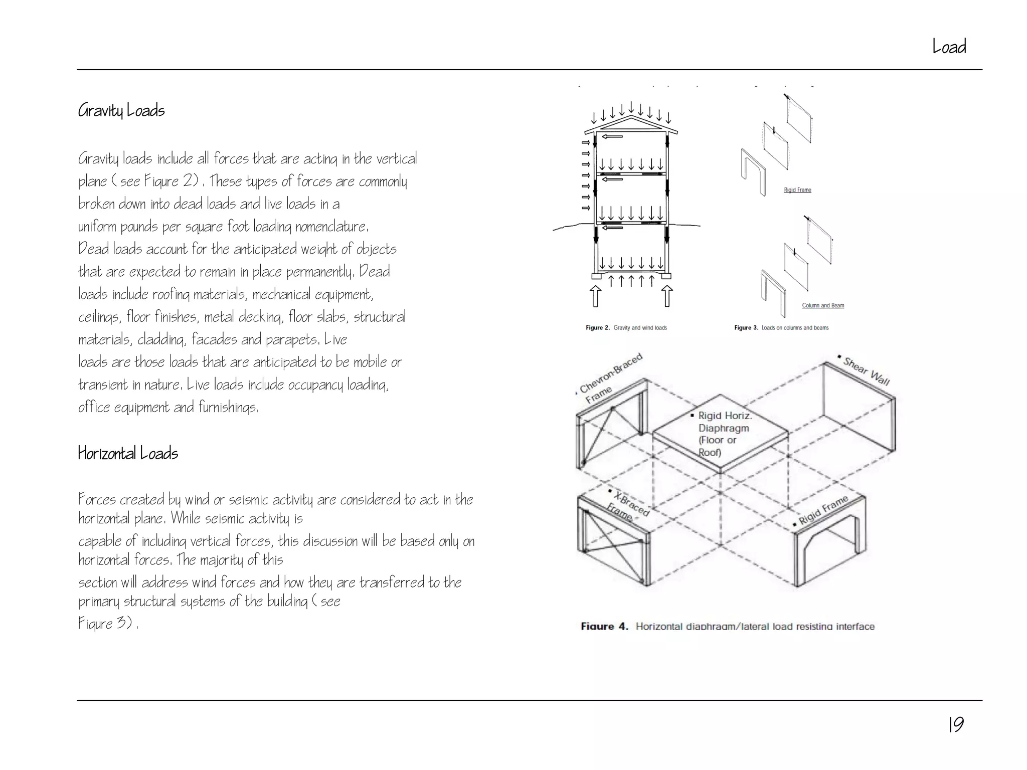 19
Load
Gravity Loads
Gravity loads include all forces that are acting in the vertical
plane (see Figure 2). These types of forces are commonly
broken down into dead loads and live loads in a
uniform pounds per square foot loading nomenclature.
Dead loads account for the anticipated weight of objects
that are expected to remain in place permanently. Dead
loads include roofing materials, mechanical equipment,
ceilings, floor finishes, metal decking, floor slabs, structural
materials, cladding, facades and parapets. Live
loads are those loads that are anticipated to be mobile or
transient in nature. Live loads include occupancy loading,
office equipment and furnishings.
Horizontal Loads
Forces created by wind or seismic activity are considered to act in the
horizontal plane. While seismic activity is
capable of including vertical forces, this discussion will be based only on
horizontal forces. The majority of this
section will address wind forces and how they are transferred to the
primary structural systems of the building (see
Figure 3).
 