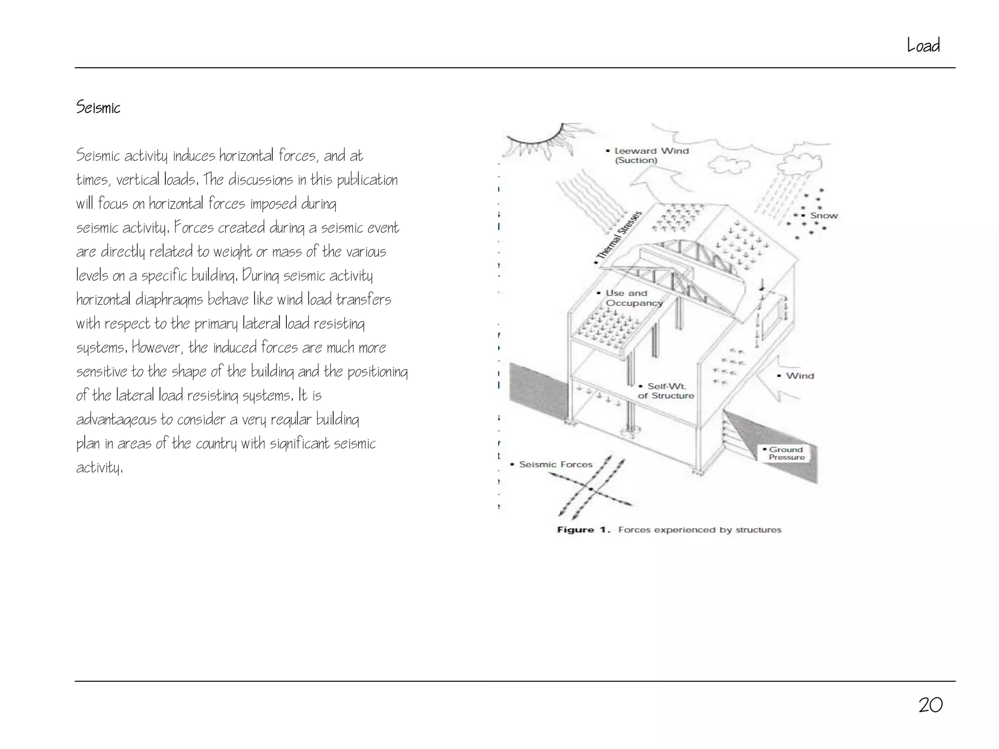 20
Load
Seismic
Seismic activity induces horizontal forces, and at
times, vertical loads. The discussions in this publication
will focus on horizontal forces imposed during
seismic activity. Forces created during a seismic event
are directly related to weight or mass of the various
levels on a specific building. During seismic activity
horizontal diaphragms behave like wind load transfers
with respect to the primary lateral load resisting
systems. However, the induced forces are much more
sensitive to the shape of the building and the positioning
of the lateral load resisting systems. It is
advantageous to consider a very regular building
plan in areas of the country with significant seismic
activity.
 