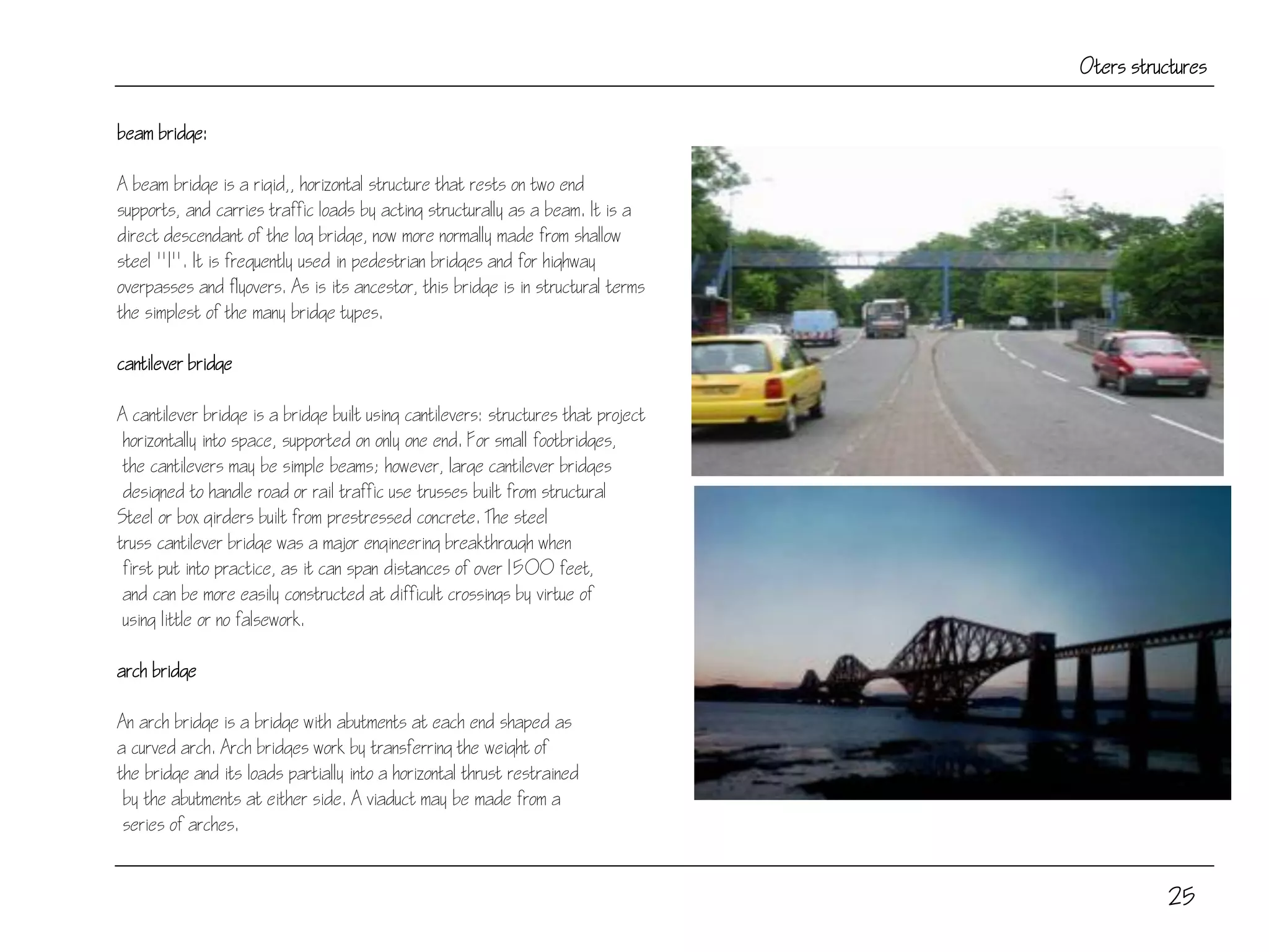 25
Oters structures
beam bridge:
A beam bridge is a rigid,, horizontal structure that rests on two end
supports, and carries traffic loads by acting structurally as a beam. It is a
direct descendant of the log bridge, now more normally made from shallow
steel "I". It is frequently used in pedestrian bridges and for highway
overpasses and flyovers. As is its ancestor, this bridge is in structural terms
the simplest of the many bridge types.
cantilever bridge
A cantilever bridge is a bridge built using cantilevers: structures that project
horizontally into space, supported on only one end. For small footbridges,
the cantilevers may be simple beams; however, large cantilever bridges
designed to handle road or rail traffic use trusses built from structural
Steel or box girders built from prestressed concrete. The steel
truss cantilever bridge was a major engineering breakthrough when
first put into practice, as it can span distances of over 1500 feet,
and can be more easily constructed at difficult crossings by virtue of
using little or no falsework.
arch bridge
An arch bridge is a bridge with abutments at each end shaped as
a curved arch. Arch bridges work by transferring the weight of
the bridge and its loads partially into a horizontal thrust restrained
by the abutments at either side. A viaduct may be made from a
series of arches.
 