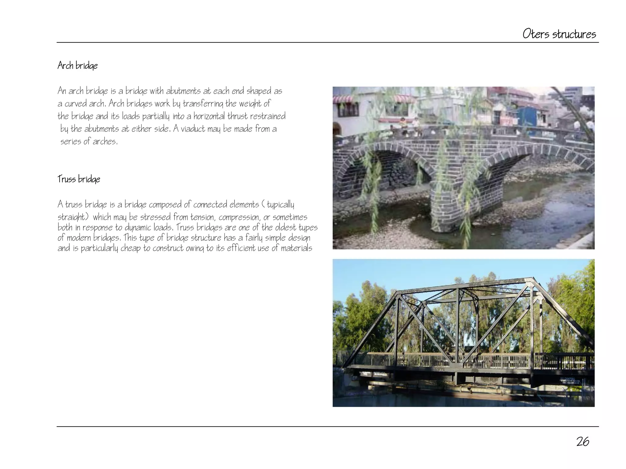 26
Oters structures
Arch bridge
An arch bridge is a bridge with abutments at each end shaped as
a curved arch. Arch bridges work by transferring the weight of
the bridge and its loads partially into a horizontal thrust restrained
by the abutments at either side. A viaduct may be made from a
series of arches.
Truss bridge
A truss bridge is a bridge composed of connected elements (typically
straight) which may be stressed from tension, compression, or sometimes
both in response to dynamic loads. Truss bridges are one of the oldest types
of modern bridges. This type of bridge structure has a fairly simple design
and is particularly cheap to construct owing to its efficient use of materials
 
