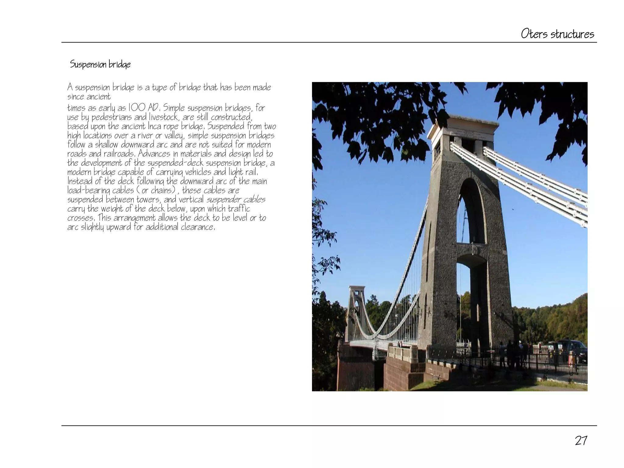 27
Oters structures
Suspension bridge
A suspension bridge is a type of bridge that has been made
since ancient
times as early as 100 AD. Simple suspension bridges, for
use by pedestrians and livestock, are still constructed,
based upon the ancient Inca rope bridge. Suspended from two
high locations over a river or valley, simple suspension bridges
follow a shallow downward arc and are not suited for modern
roads and railroads. Advances in materials and design led to
the development of the suspended-deck suspension bridge, a
modern bridge capable of carrying vehicles and light rail.
Instead of the deck following the downward arc of the main
load-bearing cables (or chains), these cables are
suspended between towers, and vertical suspender cables
carry the weight of the deck below, upon which traffic
crosses. This arrangement allows the deck to be level or to
arc slightly upward for additional clearance.
 
