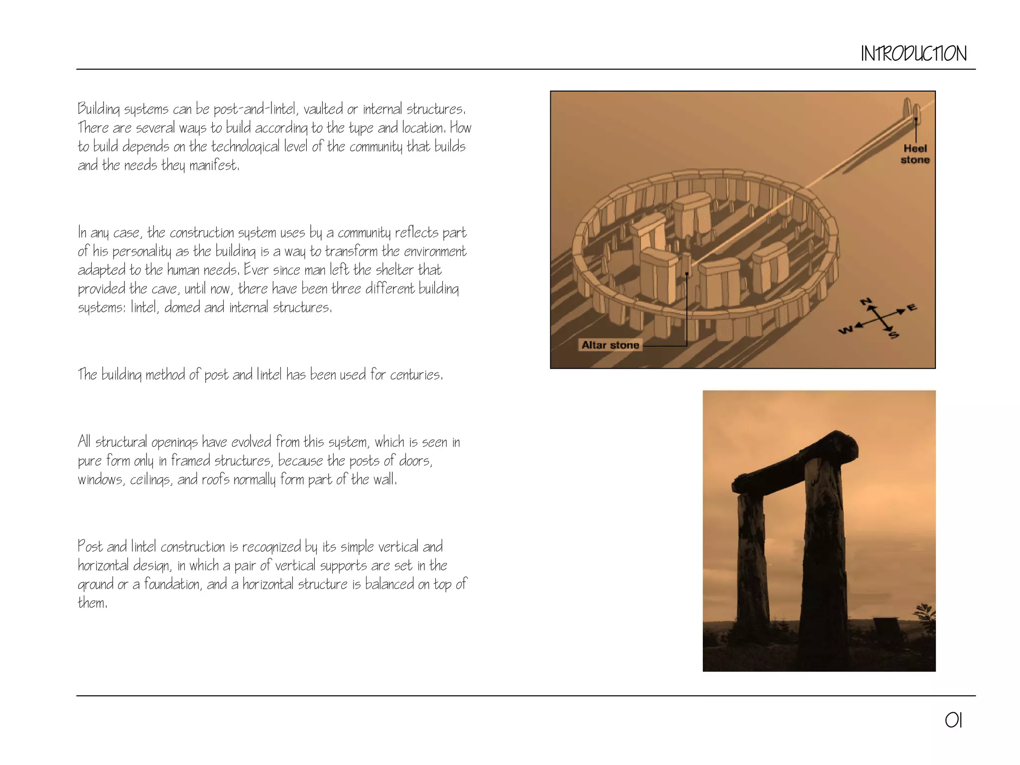 INTRODUCTION
Building systems can be post-and-lintel, vaulted or internal structures.
There are several ways to build according to the type and location. How
to build depends on the technological level of the community that builds
and the needs they manifest.
In any case, the construction system uses by a community reflects part
of his personality as the building is a way to transform the environment
adapted to the human needs. Ever since man left the shelter that
provided the cave, until now, there have been three different building
systems: lintel, domed and internal structures.
The building method of post and lintel has been used for centuries.
All structural openings have evolved from this system, which is seen in
pure form only in framed structures, because the posts of doors,
windows, ceilings, and roofs normally form part of the wall.
Post and lintel construction is recognized by its simple vertical and
horizontal design, in which a pair of vertical supports are set in the
ground or a foundation, and a horizontal structure is balanced on top of
them.
01
 