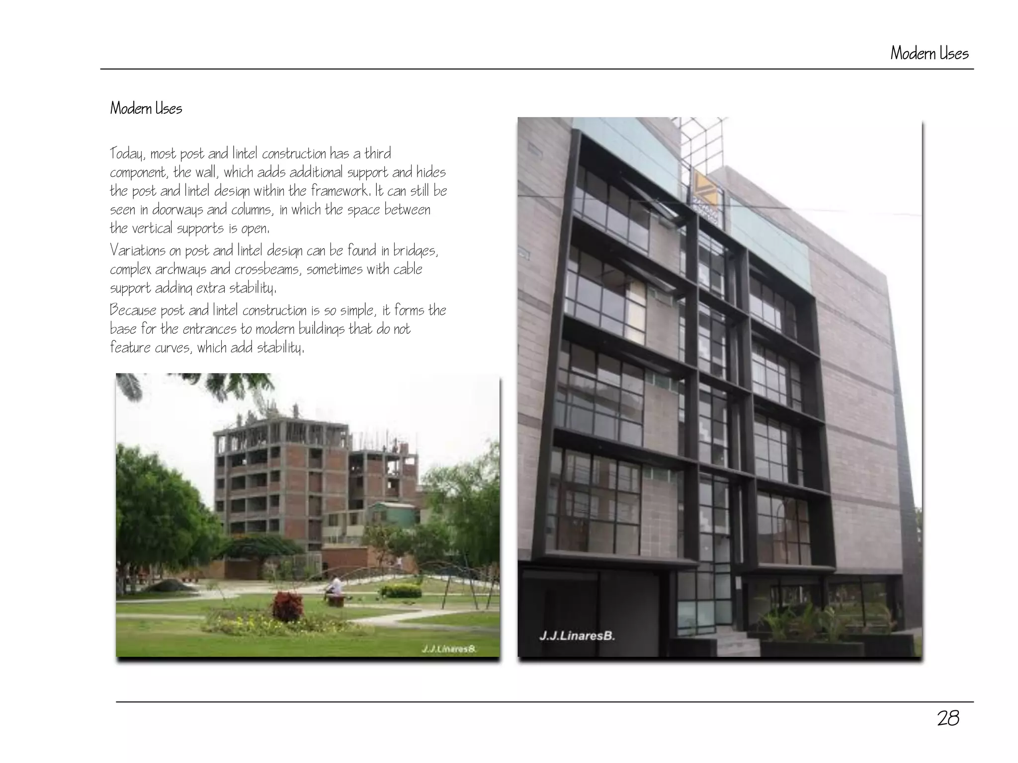 28
Modern Uses
Modern Uses
Today, most post and lintel construction has a third
component, the wall, which adds additional support and hides
the post and lintel design within the framework. It can still be
seen in doorways and columns, in which the space between
the vertical supports is open.
Variations on post and lintel design can be found in bridges,
complex archways and crossbeams, sometimes with cable
support adding extra stability.
Because post and lintel construction is so simple, it forms the
base for the entrances to modern buildings that do not
feature curves, which add stability.
 