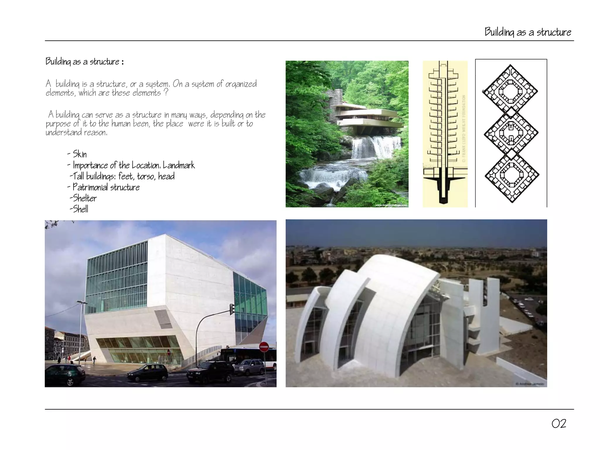 Building as a structure
Building as a structure :
A building is a structure, or a system. On a system of organized
elements, which are these elements ?
A building can serve as a structure in many ways, depending on the
purpose of it to the human been, the place were it is built or to
understand reason.
- Skin
- Importance of the Location. Landmark
-Tall buildings: feet, torso, head
- Patrimonial structure
-Shelter
-Shell
02
 