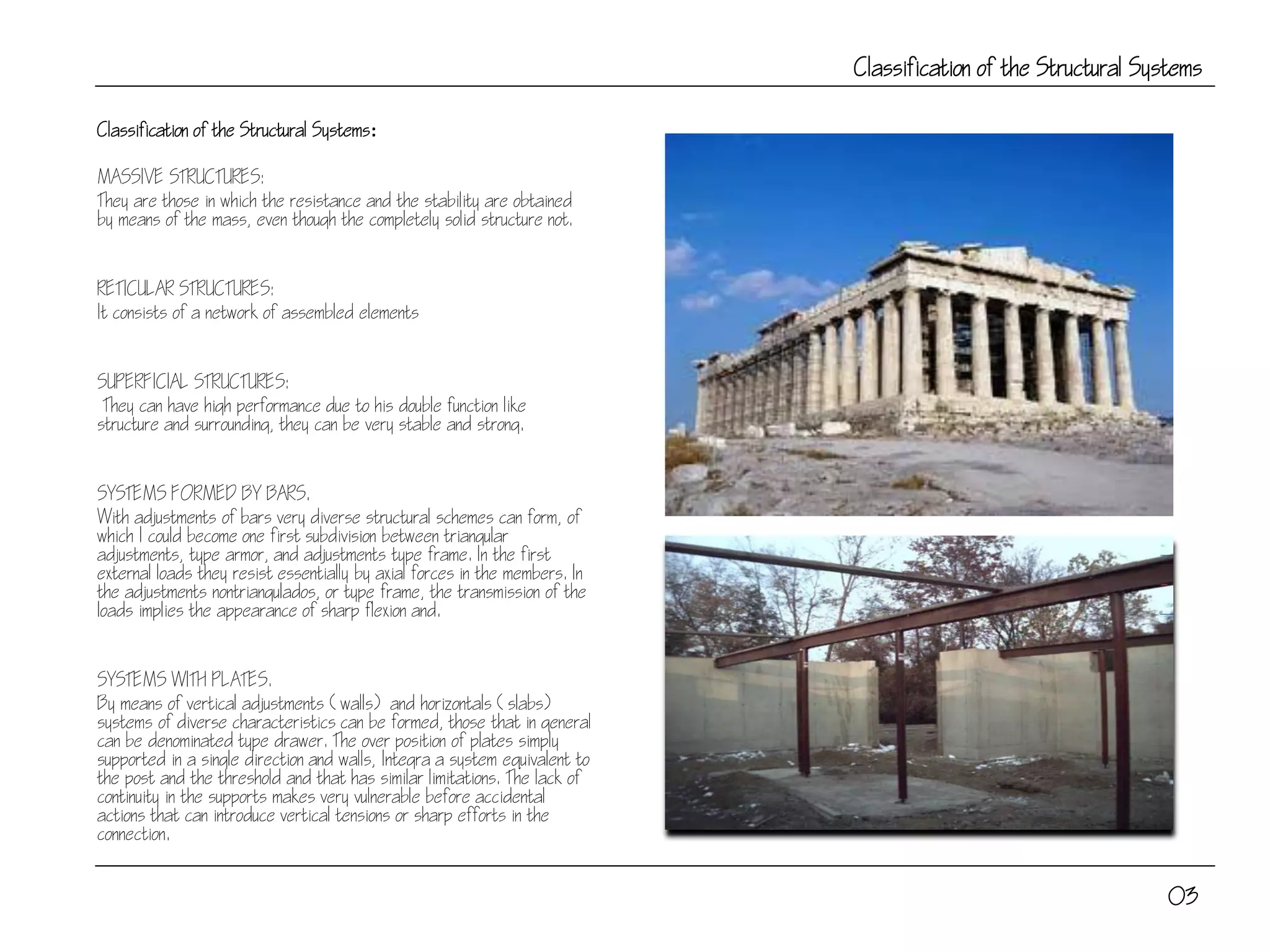 Classification of the Structural Systems
Classification of the Structural Systems:
MASSIVE STRUCTURES:
They are those in which the resistance and the stability are obtained
by means of the mass, even though the completely solid structure not.
RETICULAR STRUCTURES:
It consists of a network of assembled elements
SUPERFICIAL STRUCTURES:
They can have high performance due to his double function like
structure and surrounding, they can be very stable and strong.
SYSTEMS FORMED BY BARS.
With adjustments of bars very diverse structural schemes can form, of
which I could become one first subdivision between triangular
adjustments, type armor, and adjustments type frame. In the first
external loads they resist essentially by axial forces in the members. In
the adjustments nontriangulados, or type frame, the transmission of the
loads implies the appearance of sharp flexion and.
SYSTEMS WITH PLATES.
By means of vertical adjustments (walls) and horizontals (slabs)
systems of diverse characteristics can be formed, those that in general
can be denominated type drawer. The over position of plates simply
supported in a single direction and walls, Integra a system equivalent to
the post and the threshold and that has similar limitations. The lack of
continuity in the supports makes very vulnerable before accidental
actions that can introduce vertical tensions or sharp efforts in the
connection.
03
 
