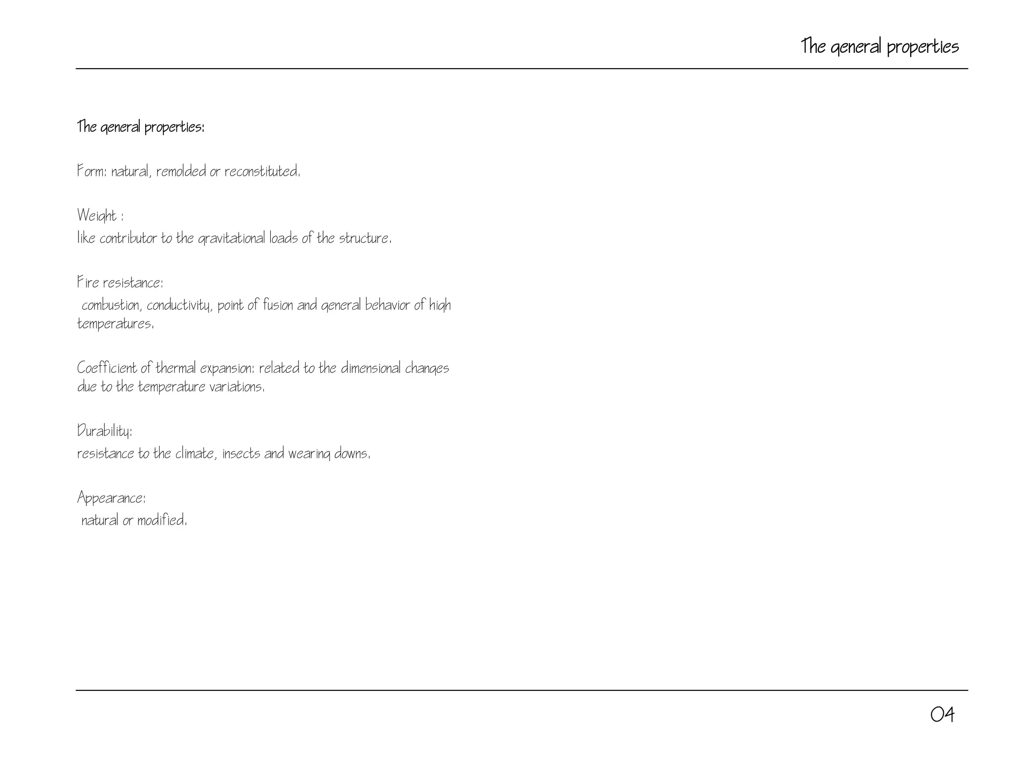 The general properties
The general properties:
Form: natural, remolded or reconstituted.
Weight :
like contributor to the gravitational loads of the structure.
Fire resistance:
combustion, conductivity, point of fusion and general behavior of high
temperatures.
Coefficient of thermal expansion: related to the dimensional changes
due to the temperature variations.
Durability:
resistance to the climate, insects and wearing downs.
Appearance:
natural or modified.
04
 