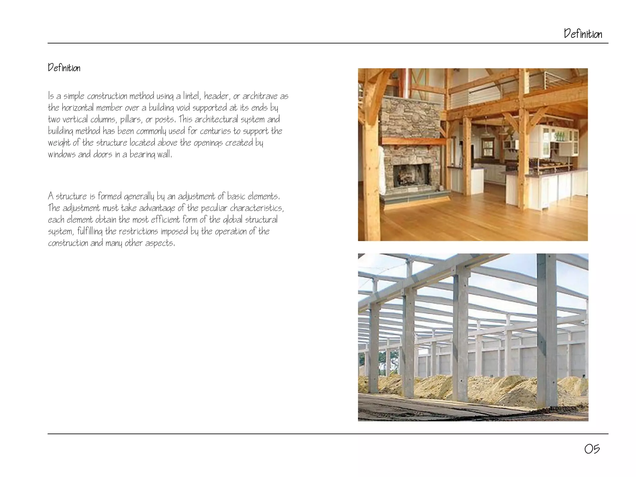 Definition
Definition
Is a simple construction method using a lintel, header, or architrave as
the horizontal member over a building void supported at its ends by
two vertical columns, pillars, or posts. This architectural system and
building method has been commonly used for centuries to support the
weight of the structure located above the openings created by
windows and doors in a bearing wall.
A structure is formed generally by an adjustment of basic elements.
The adjustment must take advantage of the peculiar characteristics,
each element obtain the most efficient form of the global structural
system, fulfilling the restrictions imposed by the operation of the
construction and many other aspects.
05
 