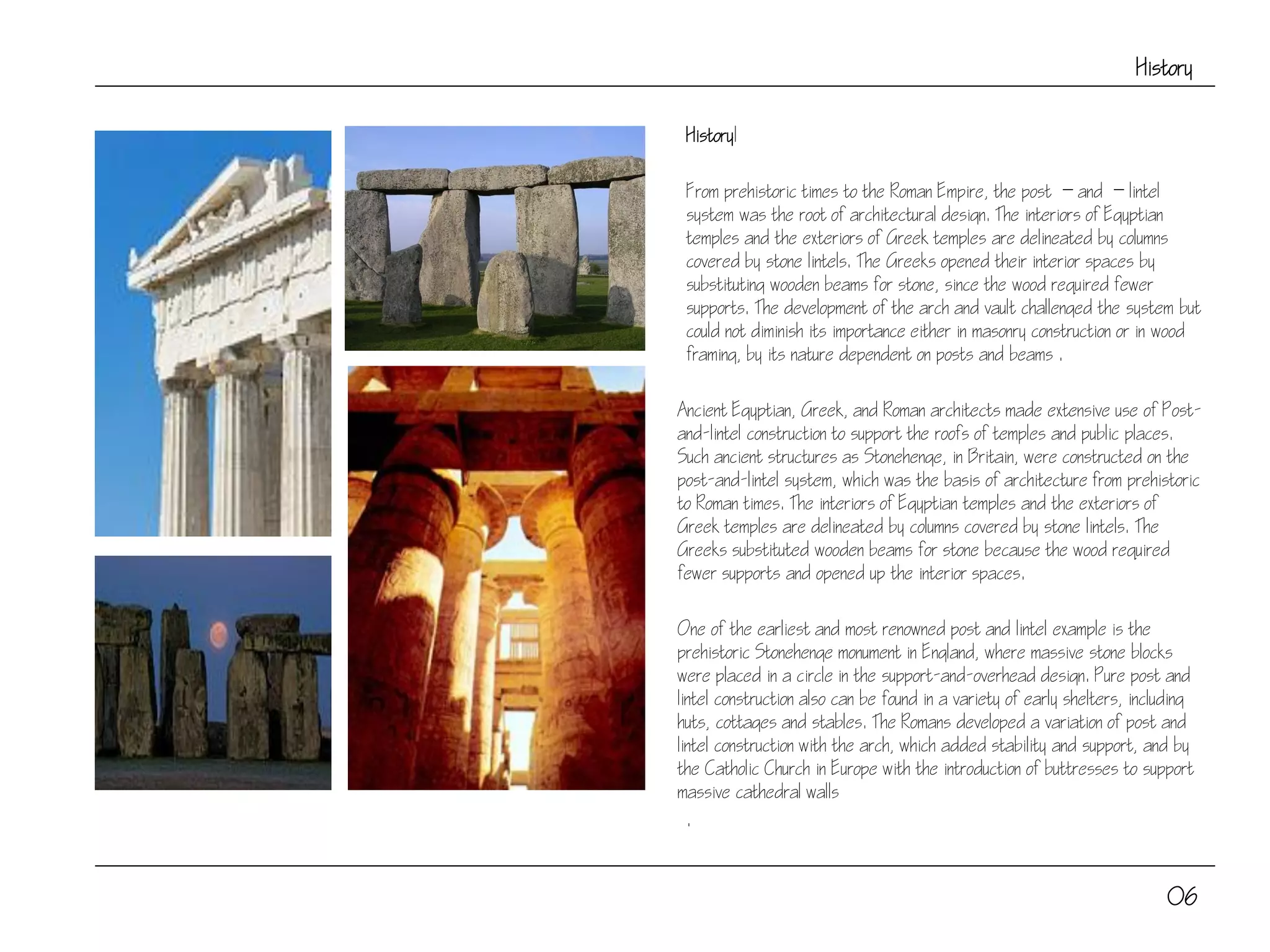 History
HistoryI
From prehistoric times to the Roman Empire, the post  and  lintel
system was the root of architectural design. The interiors of Egyptian
temples and the exteriors of Greek temples are delineated by columns
covered by stone lintels. The Greeks opened their interior spaces by
substituting wooden beams for stone, since the wood required fewer
supports. The development of the arch and vault challenged the system but
could not diminish its importance either in masonry construction or in wood
framing, by its nature dependent on posts and beams .
Ancient Egyptian, Greek, and Roman architects made extensive use of Post-
and-lintel construction to support the roofs of temples and public places.
Such ancient structures as Stonehenge, in Britain, were constructed on the
post-and-lintel system, which was the basis of architecture from prehistoric
to Roman times. The interiors of Egyptian temples and the exteriors of
Greek temples are delineated by columns covered by stone lintels. The
Greeks substituted wooden beams for stone because the wood required
fewer supports and opened up the interior spaces.
One of the earliest and most renowned post and lintel example is the
prehistoric Stonehenge monument in England, where massive stone blocks
were placed in a circle in the support-and-overhead design. Pure post and
lintel construction also can be found in a variety of early shelters, including
huts, cottages and stables. The Romans developed a variation of post and
lintel construction with the arch, which added stability and support, and by
the Catholic Church in Europe with the introduction of buttresses to support
massive cathedral walls
.
06
 