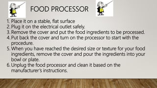 FOOD PROCESSOR
1. Place it on a stable, flat surface
2. Plug it on the electrical outlet safely.
3. Remove the cover and put the food ingredients to be processed.
4.Put back the cover and turn on the processor to start with the
procedure.
5. When you have reached the desired size or texture for your food
ingredients, remove the cover and pour the ingredients into your
bowl or plate.
6. Unplug the food processor and clean it based on the
manufacturer’s instructions.
 