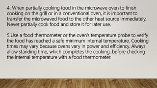 4. When partially cooking food in the microwave oven to finish
cooking on the grill or in a conventional oven, it is important to
transfer the microwaved food to the other heat source immediately.
Never partially cook food and store it for later use.
5.Use a food thermometer or the oven’s temperature probe to verify
the food has reached a safe minimum internal temperature. Cooking
times may vary because ovens vary in power and efficiency. Always
allow standing time, which completes the cooking, before checking
the internal temperature with a food thermometer.
 