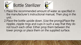 Bottle Sterilizer
1. Place the recommended amount of water as specified in
the manufacturer’s instructional manual, Then plug in the
unit.
2.Place the bottle upside down. (Use the prongs)Place the
nipples ,nipple rings and cups in such a way that they do
not touch each other. Either prop them between the
lower prongs or place them on the supplied surface.
 