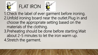 FLAT IRON
1.Check the label of ever garment before ironing.
2.Unfold ironing board near the outlet.Plug in and
choose the appropriate setting based on the
materials of the clothing.
3.Preheating should be done before starting.Wait
about 2-5 minutes to let the iron warm up.
4.Stretch the garment.
 