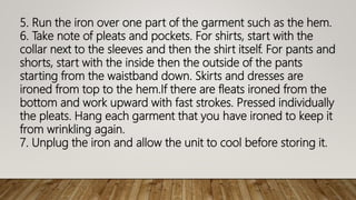 5. Run the iron over one part of the garment such as the hem.
6. Take note of pleats and pockets. For shirts, start with the
collar next to the sleeves and then the shirt itself. For pants and
shorts, start with the inside then the outside of the pants
starting from the waistband down. Skirts and dresses are
ironed from top to the hem.If there are fleats ironed from the
bottom and work upward with fast strokes. Pressed individually
the pleats. Hang each garment that you have ironed to keep it
from wrinkling again.
7. Unplug the iron and allow the unit to cool before storing it.
 