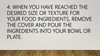 4. WHEN YOU HAVE REACHED THE
DESIRED SIZE OR TEXTURE FOR
YOUR FOOD INGREDIENTS, REMOVE
THE COVER AND POUR THE
INGREDIENTS INTO YOUR BOWL OR
PLATE.
 